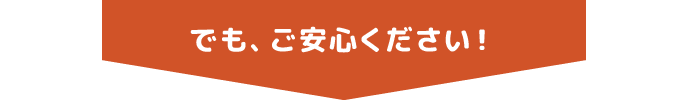 でも、ご安心ください！